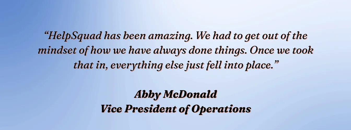 Abby McDonald, VP of Operations, VVIS: "HelpSquad has been amazing. We had to get out of the mindset of how we have always done things. Once we took that in, everything else just fell into place."