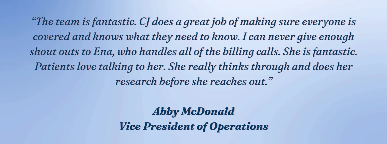 Abby McDonald, VP of Operations, VVIS: "The team is fantastic. CJ does a great job of making sure everyone is covered and knows what they need to know. I can never give enough shout outs to Ena, who handles all of the billing calls. She is fantastic. Patients love talking to her. She really thinks through and does her research before she reaches out."