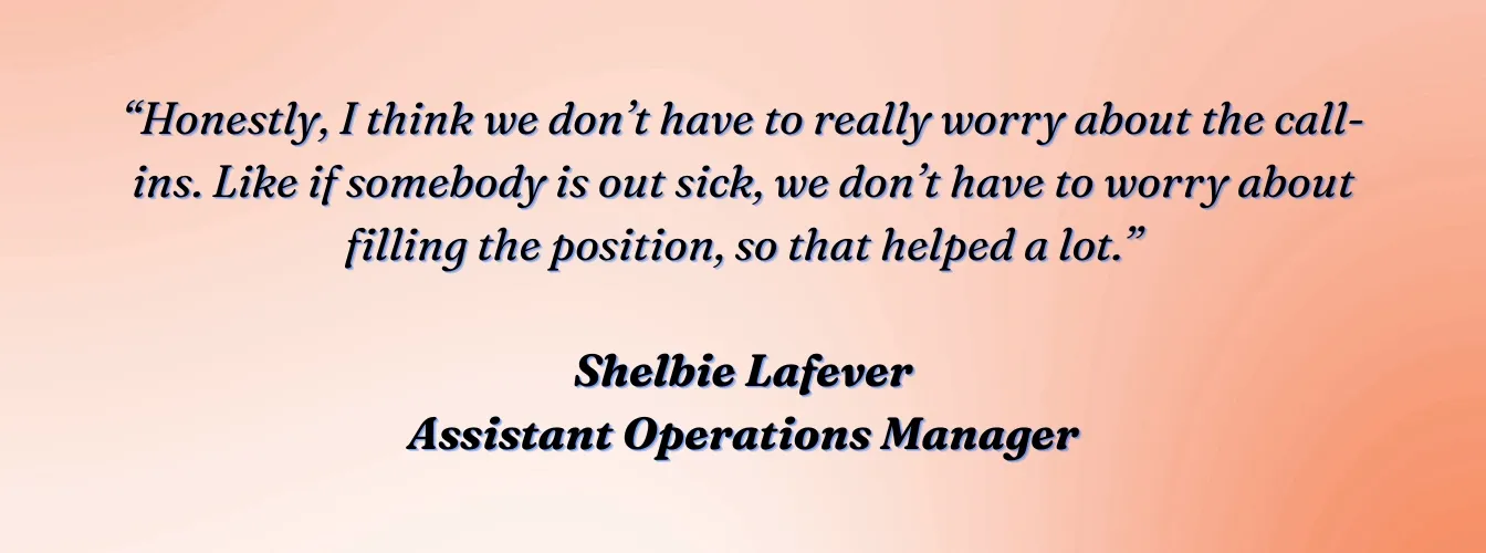 Shelbie Lafever, Assistant Operations Manager, VVIS: "Honestly, I think we don't have to really worry about the call-ins. Like if somebody is out sick, we don't have to worry about filling the position, so that helped a lot."