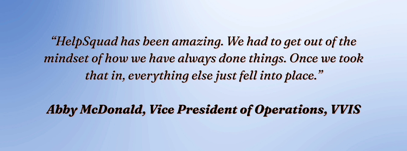 Abby McDonald, VP of Operations, VVIS: "HelpSquad has been amazing. We had to get out of the mindset of how we have always done things. Once we took that in, everything else just fell into place."