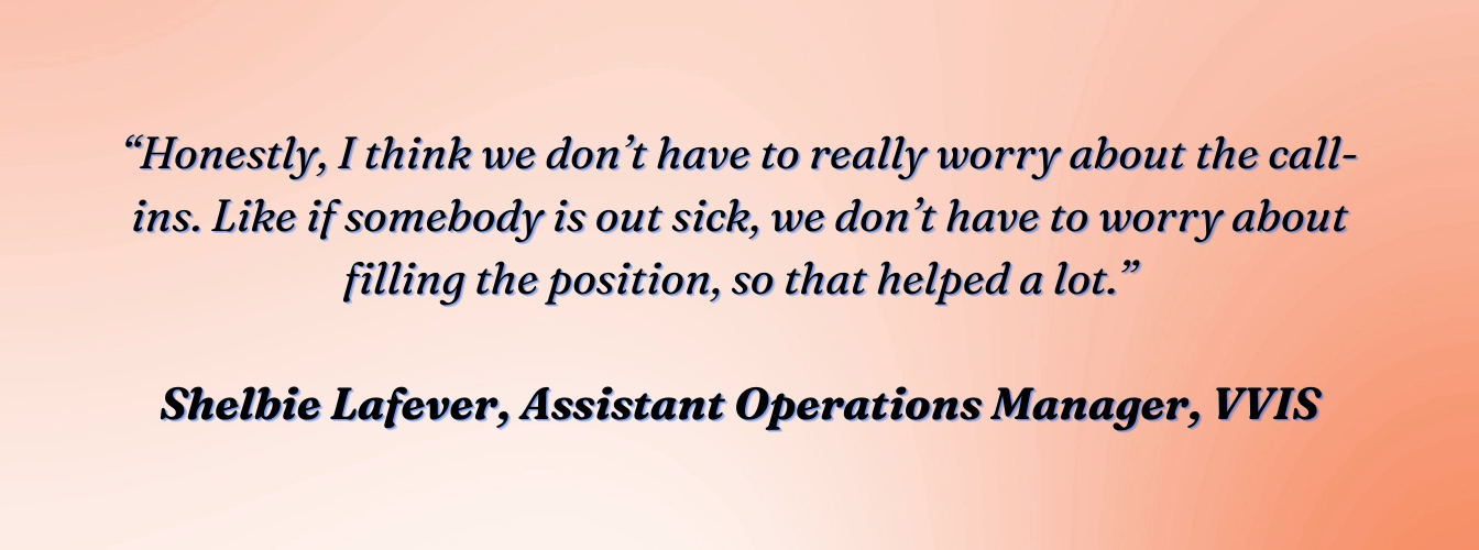 Shelbie Lafever, Assistant Operations Manager, VVIS: "Honestly, I think we don't have to really worry about the call-ins. Like if somebody is out sick, we don't have to worry about filling the position, so that helped a lot."